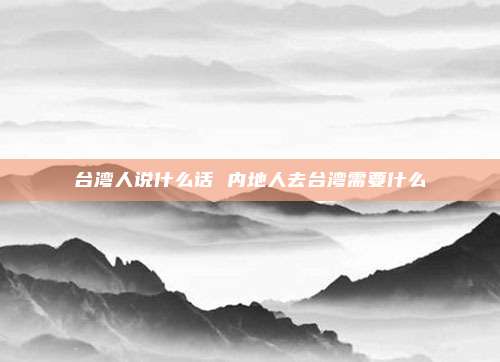 台湾人说什么话 内地人去台湾需要什么