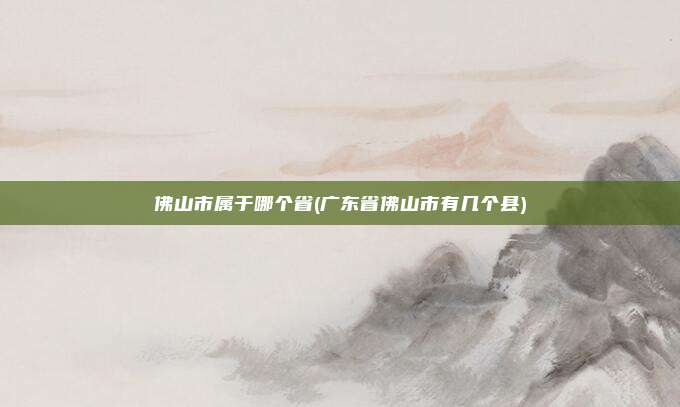佛山市属于哪个省(广东省佛山市有几个县)