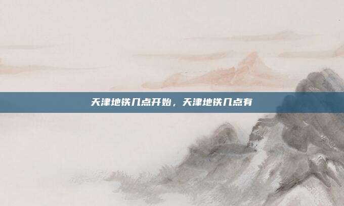 天津地铁几点开始，天津地铁几点有