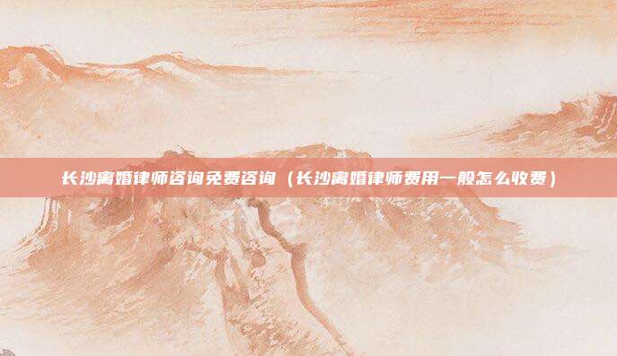 长沙离婚律师咨询免费咨询（长沙离婚律师费用一般怎么收费）