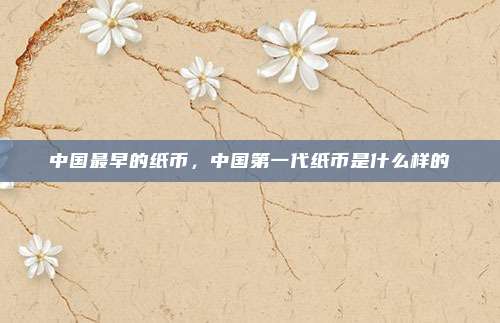 中国最早的纸币,中国第一代纸币是什么样的