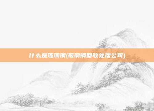 什么是玻璃钢(玻璃钢回收处理公司)