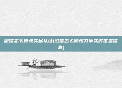 微信怎么修改实名认证(微信怎么修改共享实时位置信息)