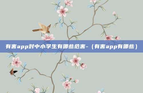 有害app对中小学生有哪些危害-（有害app有哪些）