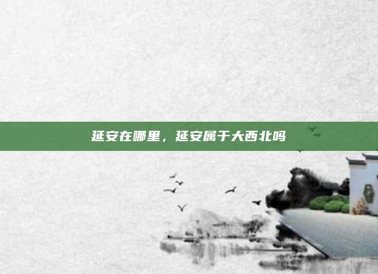 延安在哪里，延安属于大西北吗
