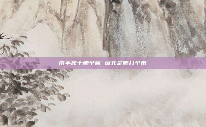 南平属于哪个省 闽北是哪几个市