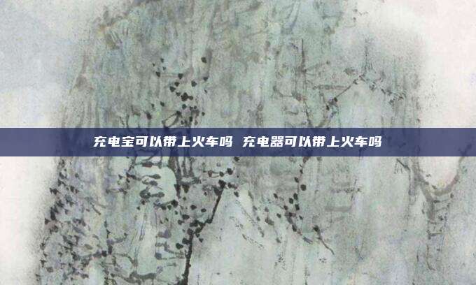 充电宝可以带上火车吗 充电器可以带上火车吗