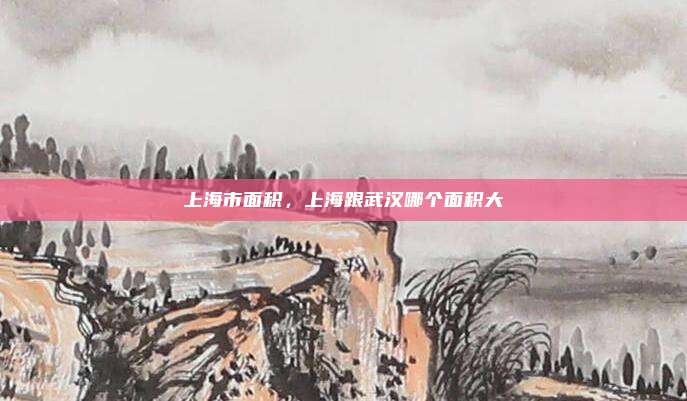 上海市面积,上海跟武汉哪个面积大