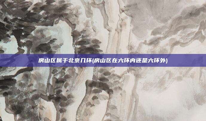 房山区属于北京几环(房山区在六环内还是六环外)