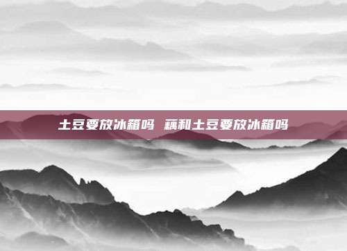 土豆要放冰箱吗 藕和土豆要放冰箱吗