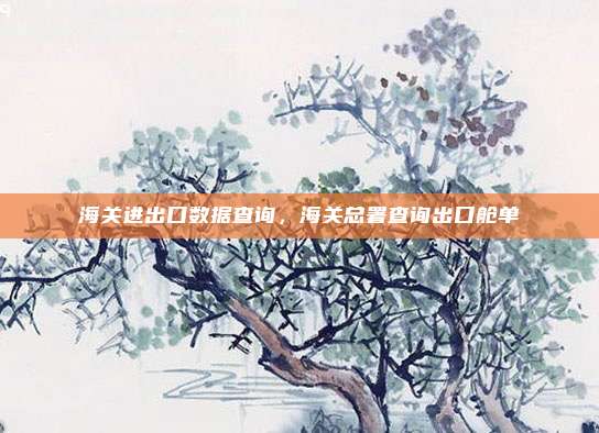 海关进出口数据查询，海关总署查询出口舱单