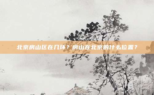 北京房山区在几环？房山在北京的什么位置？