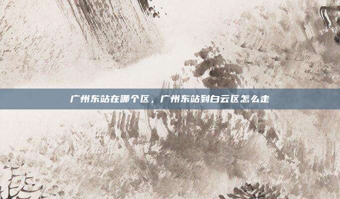 广州东站在哪个区，广州东站到白云区怎么走