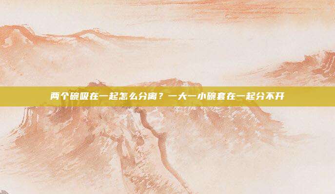 两个碗吸在一起怎么分离？一大一小碗套在一起分不开