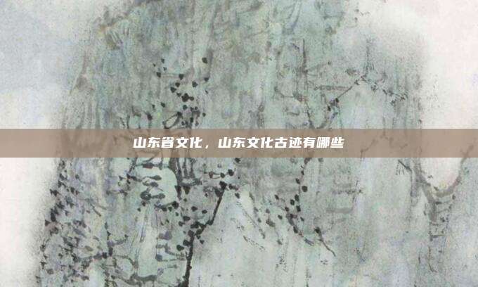 山东省文化，山东文化古迹有哪些