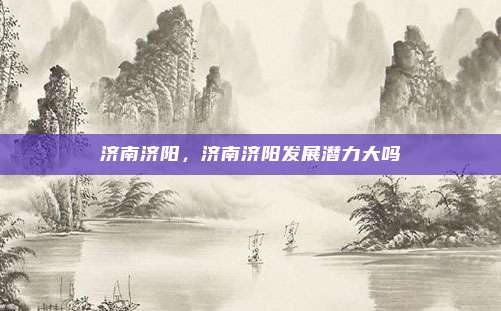 济南济阳,济南济阳发展潜力大吗