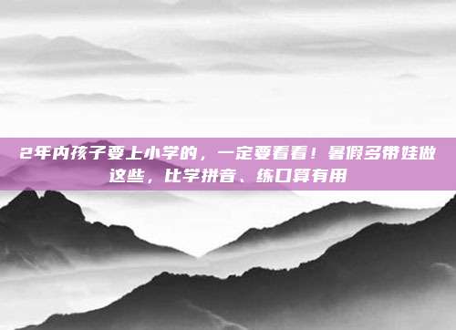 2年内孩子要上小学的，一定要看看！暑假多带娃做这些，比学拼音、练口算有用