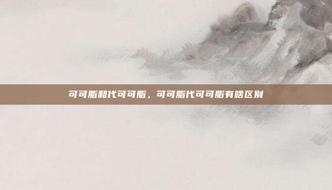 可可脂和代可可脂,可可脂代可可脂有啥区别