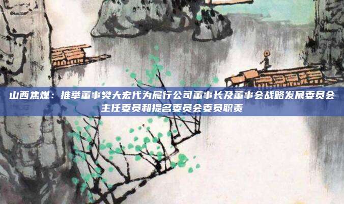 山西焦煤：推举董事樊大宏代为履行公司董事长及董事会战略发展委员会主任委员和提名委员会委员职责