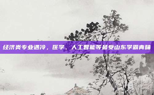 经济类专业遇冷，医学、人工智能等最受山东学霸青睐