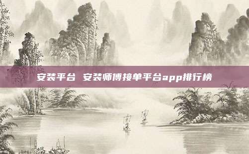 安装平台 安装师傅接单平台app排行榜