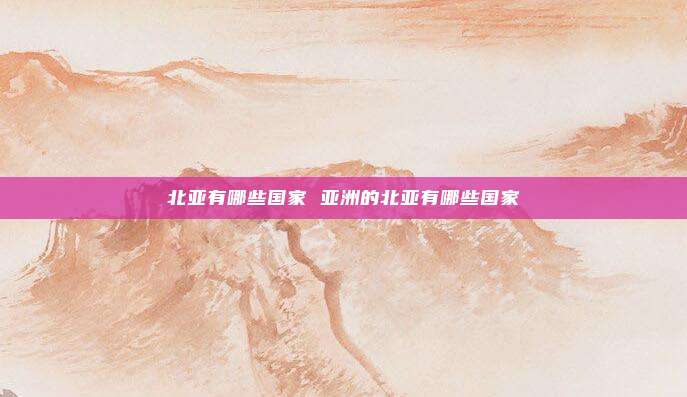 北亚有哪些国家 亚洲的北亚有哪些国家