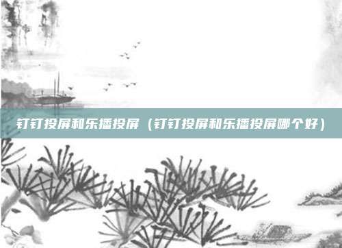 钉钉投屏和乐播投屏(钉钉投屏和乐播投屏哪个好)
