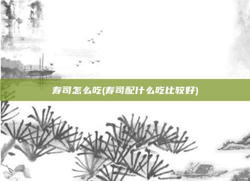 寿司怎么吃(寿司配什么吃比较好)