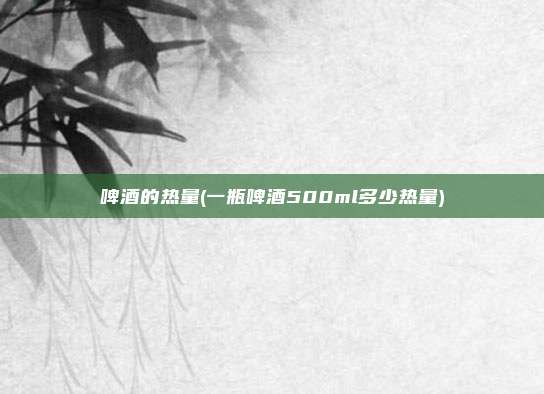 啤酒的热量(一瓶啤酒500ml多少热量)