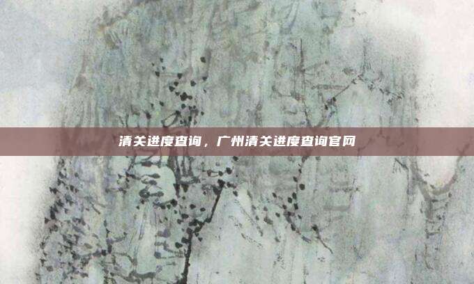 清关进度查询，广州清关进度查询官网