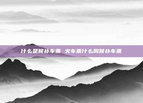 什么是候补车票 火车票什么叫候补车票