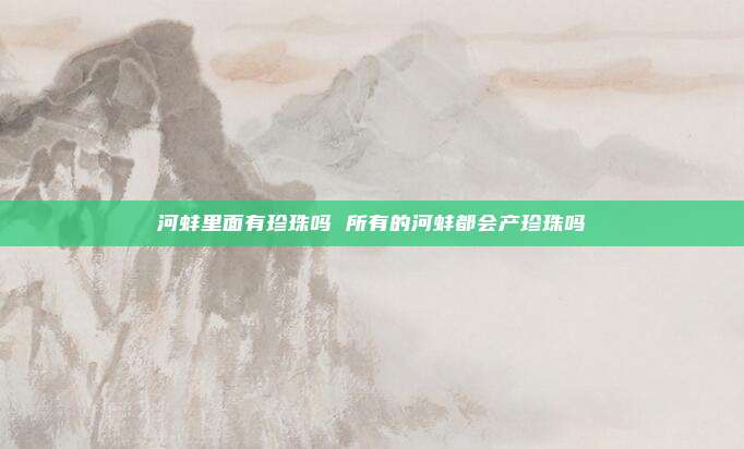河蚌里面有珍珠吗 所有的河蚌都会产珍珠吗