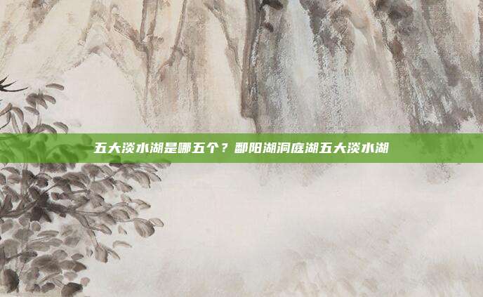 五大淡水湖是哪五个？鄱阳湖洞庭湖五大淡水湖