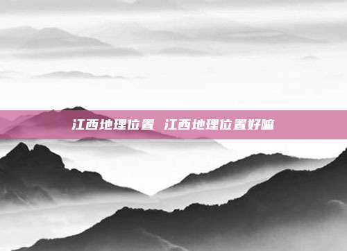 江西地理位置 江西地理位置好嘛