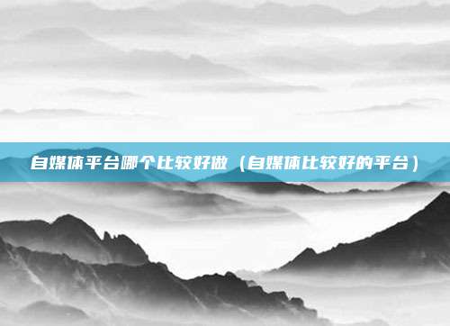 自媒体平台哪个比较好做（自媒体比较好的平台）