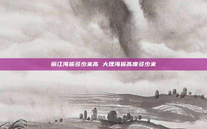 丽江海拔多少米高 大理海拔高度多少米