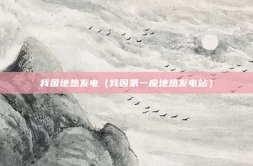 我国地热发电(我国第一座地热发电站)
