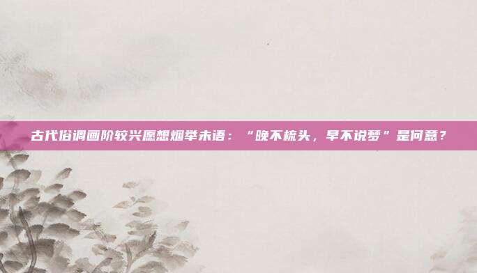 古代俗调画阶较兴愿想烟举未语:“晚不梳头,早不说梦”是何意?