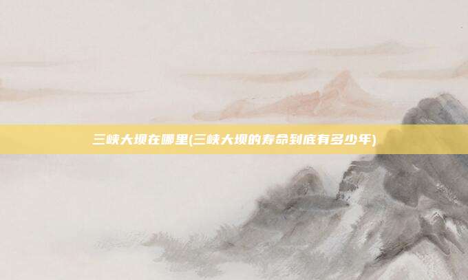 三峡大坝在哪里(三峡大坝的寿命到底有多少年)