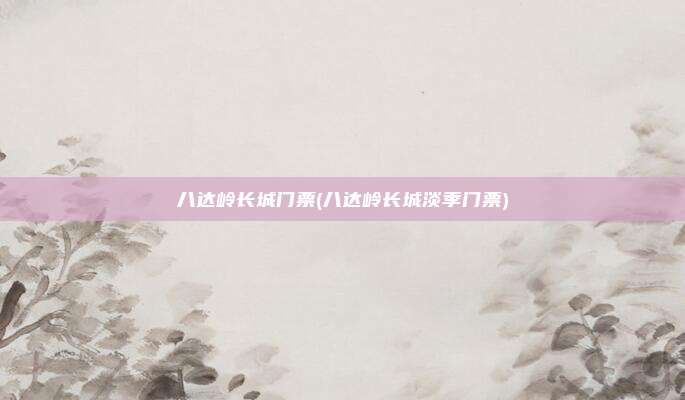 八达岭长城门票(八达岭长城淡季门票)
