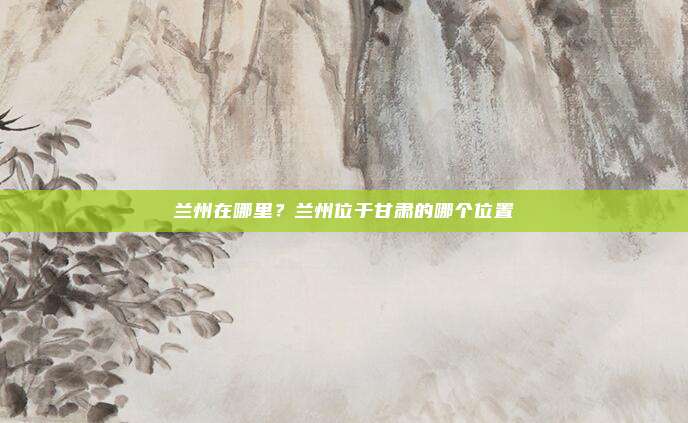 兰州在哪里?兰州位于甘肃的哪个位置
