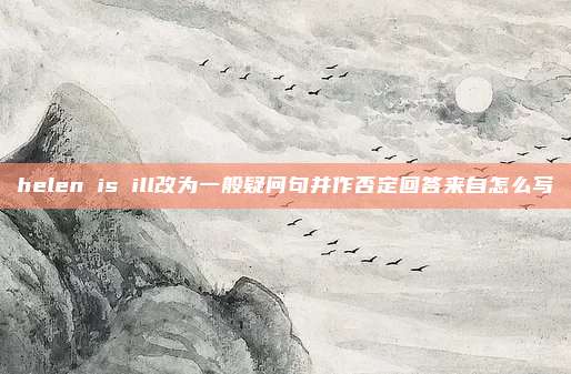 helen is ill改为一般疑问句并作否定回答来自怎么写