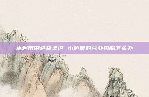 小超市的进货渠道 小超市的营业执照怎么办