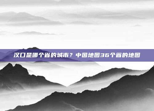 汉口是哪个省的城市?中国地图36个省的地图