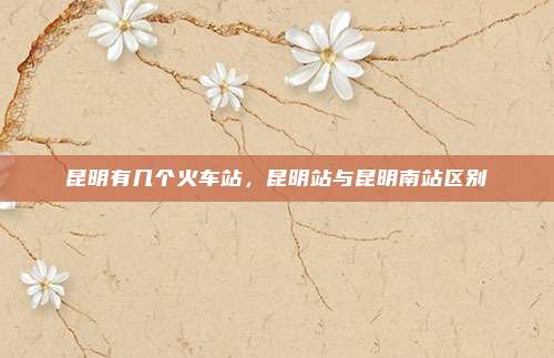 昆明有几个火车站,昆明站与昆明南站区别