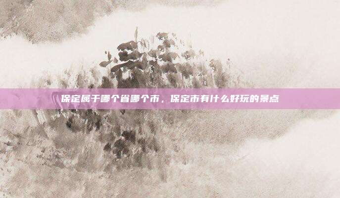 保定属于哪个省哪个市,保定市有什么好玩的景点