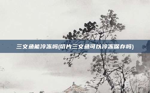 三文鱼能冷冻吗(切片三文鱼可以冷冻保存吗)
