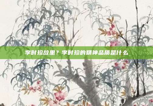 李时珍故里?李时珍的精神品质是什么