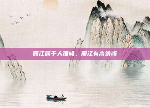丽江属于大理吗，丽江有高铁吗
