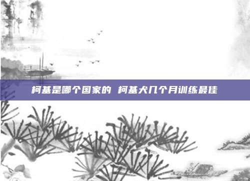柯基是哪个国家的 柯基犬几个月训练最佳